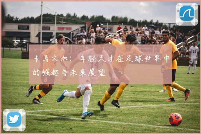 卡马文加：年轻天才在足球世界中的崛起与未来展望