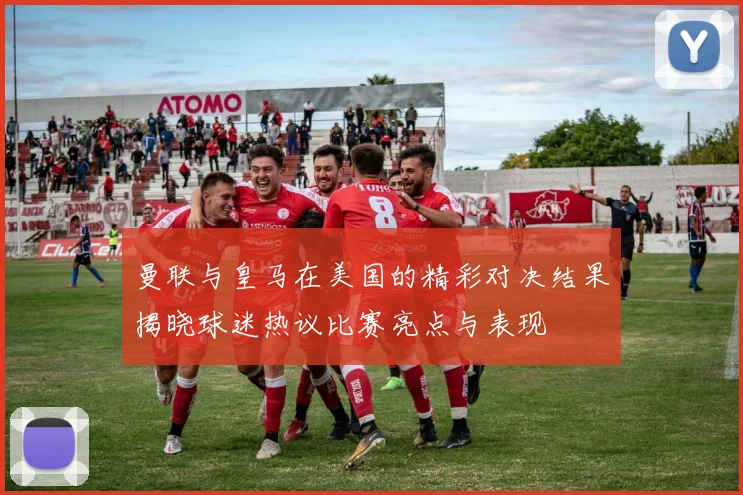 曼联与皇马在美国的精彩对决结果揭晓球迷热议比赛亮点与表现