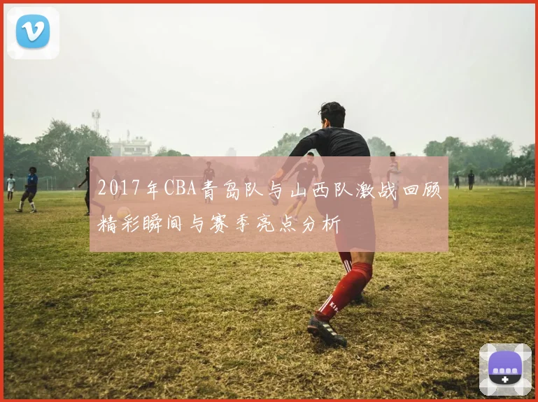 2017年CBA青岛队与山西队激战回顾精彩瞬间与赛季亮点分析