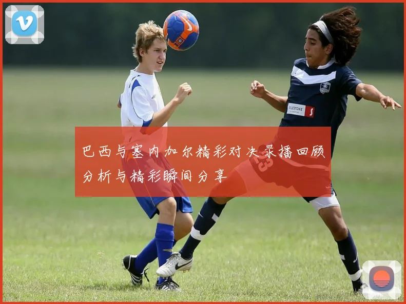 巴西与塞内加尔精彩对决录播回顾分析与精彩瞬间分享