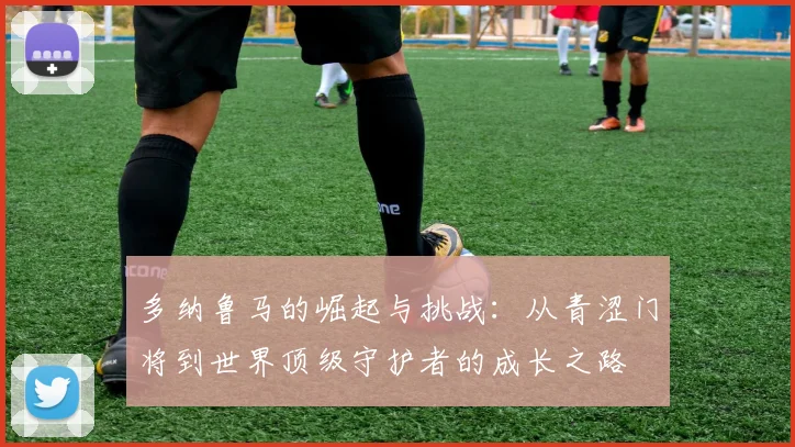 多纳鲁马的崛起与挑战：从青涩门将到世界顶级守护者的成长之路