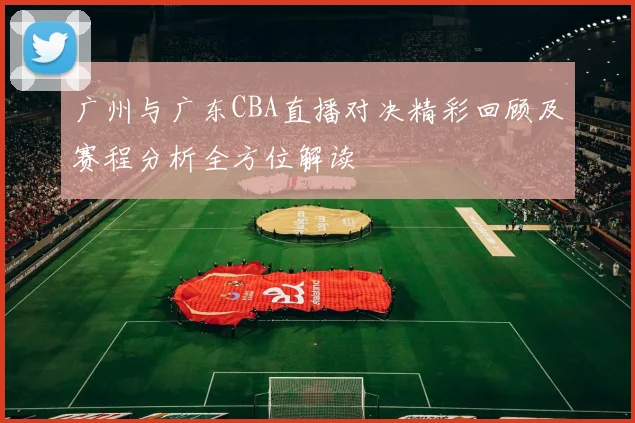 广州与广东CBA直播对决精彩回顾及赛程分析全方位解读
