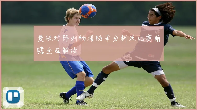 曼联对阵利物浦赔率分析及比赛前瞻全面解读