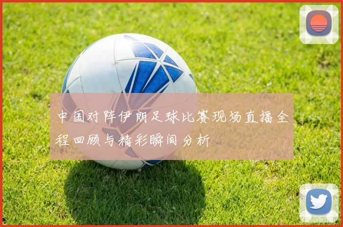 中国对阵伊朗足球比赛现场直播全程回顾与精彩瞬间分析