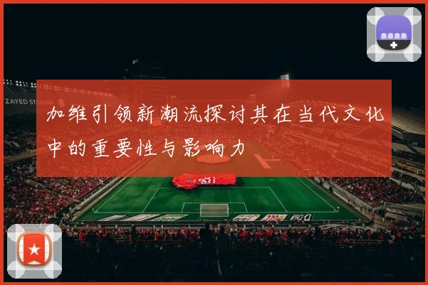 加维引领新潮流探讨其在当代文化中的重要性与影响力