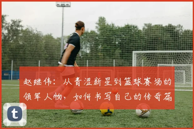 赵继伟：从青涩新星到篮球赛场的领军人物，如何书写自己的传奇篇章