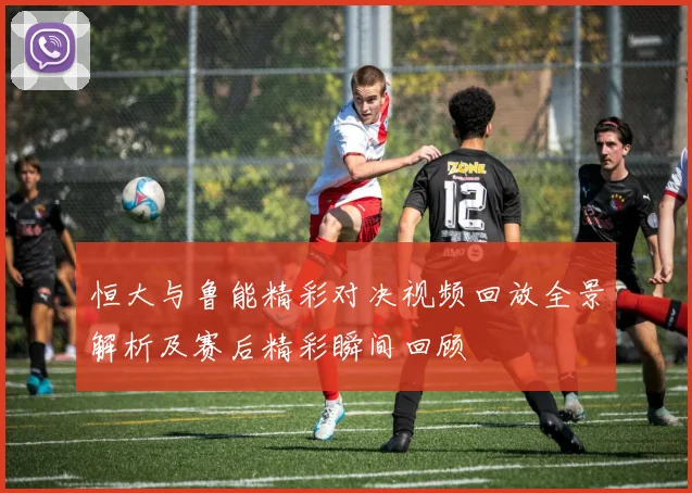 恒大与鲁能精彩对决视频回放全景解析及赛后精彩瞬间回顾