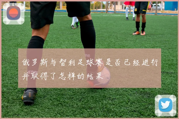 俄罗斯与智利足球赛是否已经进行并取得了怎样的结果