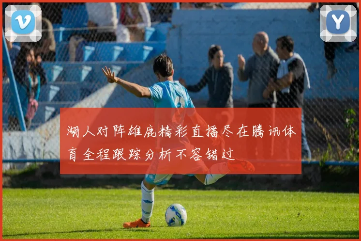 湖人对阵雄鹿精彩直播尽在腾讯体育全程跟踪分析不容错过