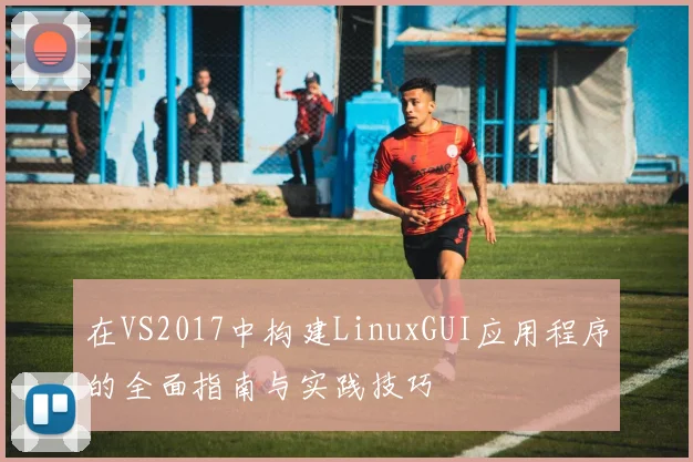 在VS2017中构建LinuxGUI应用程序的全面指南与实践技巧