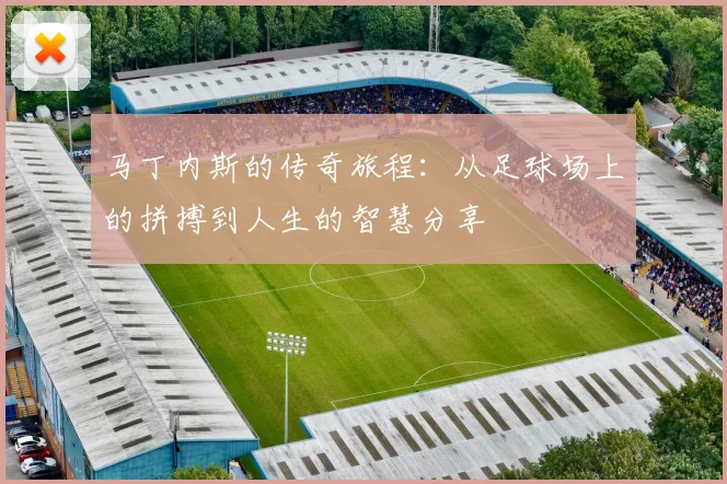 马丁内斯的传奇旅程：从足球场上的拼搏到人生的智慧分享