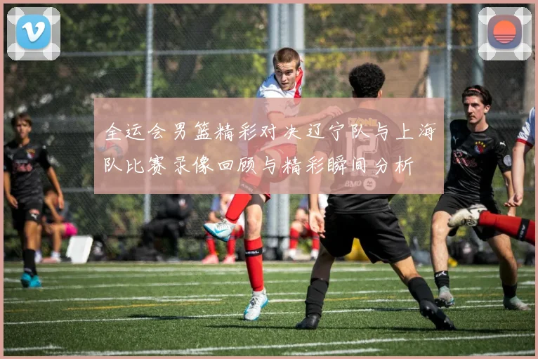 全运会男篮精彩对决辽宁队与上海队比赛录像回顾与精彩瞬间分析