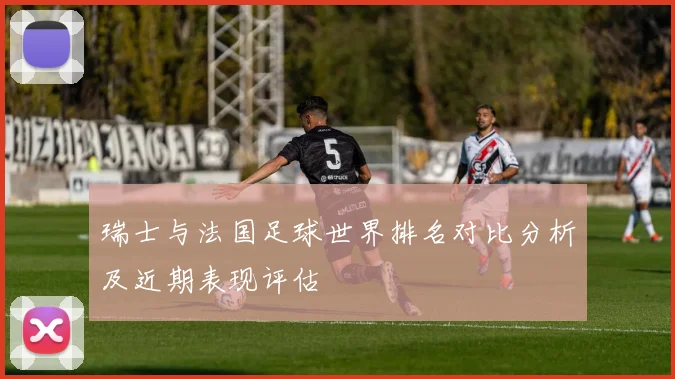 瑞士与法国足球世界排名对比分析及近期表现评估