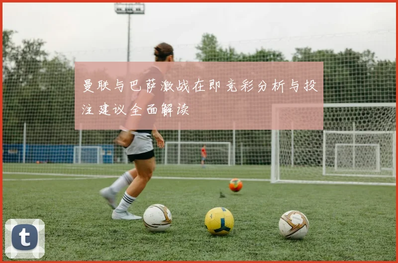 曼联与巴萨激战在即竞彩分析与投注建议全面解读