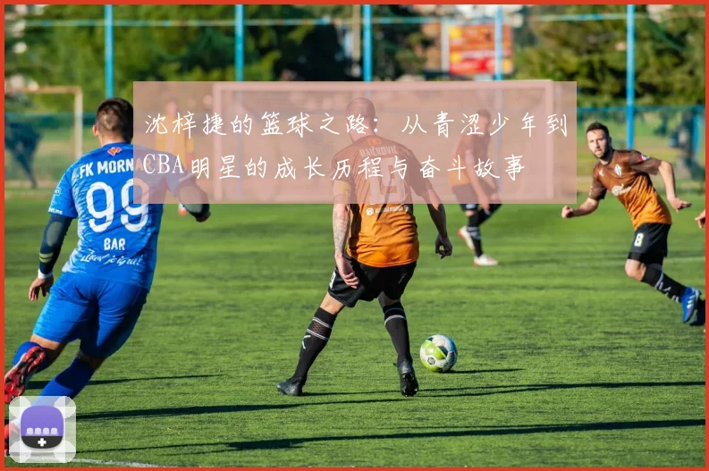沈梓捷的篮球之路：从青涩少年到CBA明星的成长历程与奋斗故事
