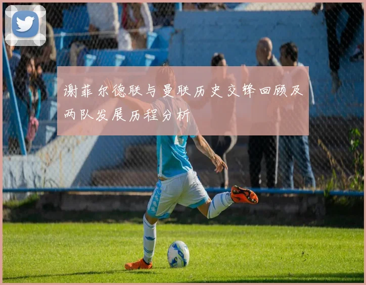 谢菲尔德联与曼联历史交锋回顾及两队发展历程分析