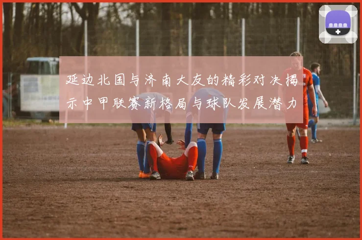 延边北国与济南大友的精彩对决揭示中甲联赛新格局与球队发展潜力