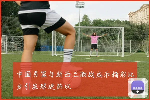 中国男篮与新西兰激战成和精彩比分引发球迷热议