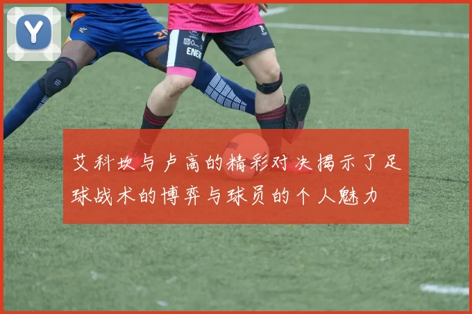 艾科坎与卢高的精彩对决揭示了足球战术的博弈与球员的个人魅力