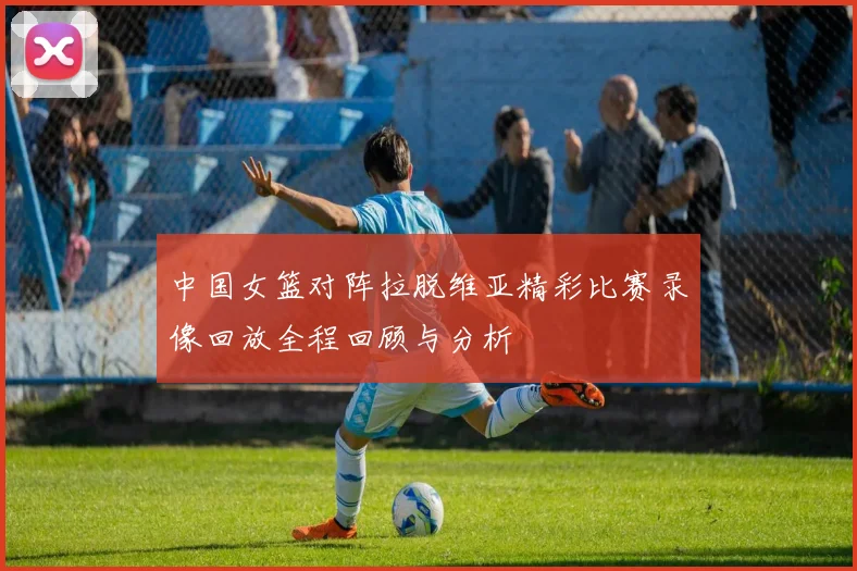 中国女篮对阵拉脱维亚精彩比赛录像回放全程回顾与分析