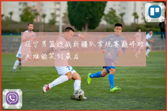 辽宁男篮迎战新疆队常规赛巅峰对决谁能笑到最后