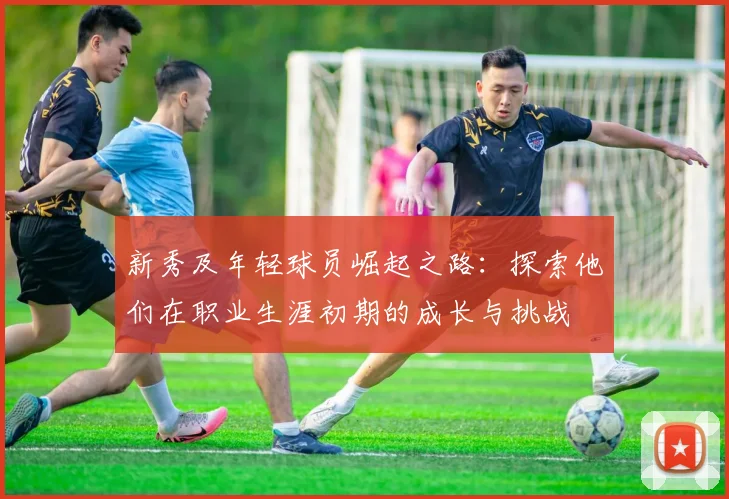 新秀及年轻球员崛起之路：探索他们在职业生涯初期的成长与挑战
