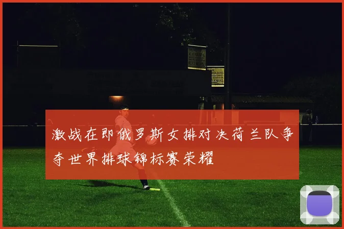 激战在即俄罗斯女排对决荷兰队争夺世界排球锦标赛荣耀