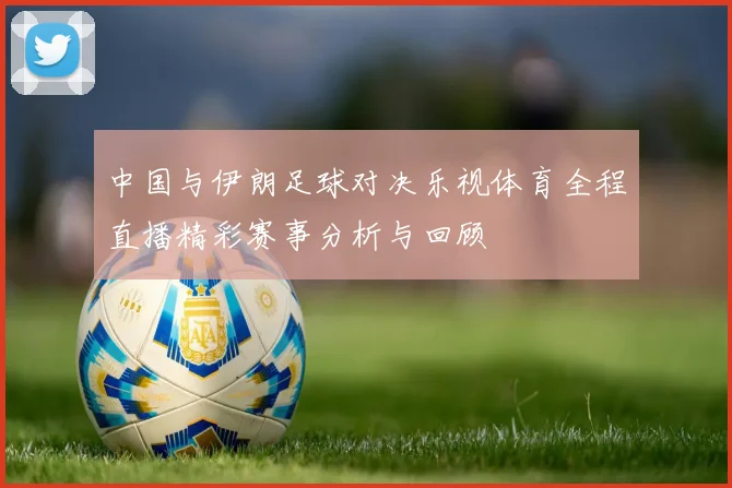 中国与伊朗足球对决乐视体育全程直播精彩赛事分析与回顾