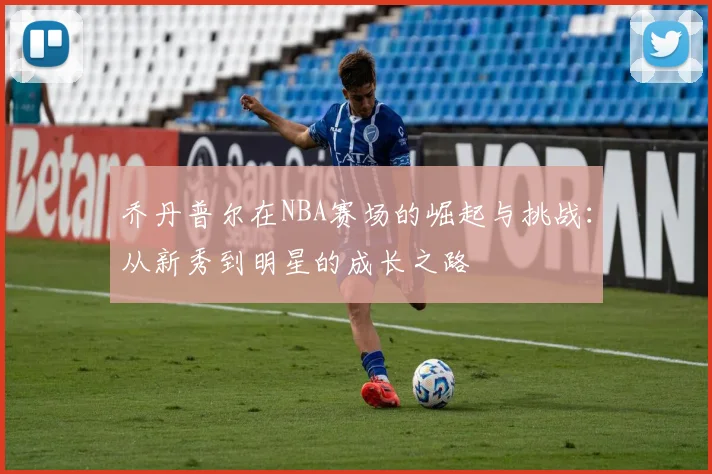 乔丹普尔在NBA赛场的崛起与挑战：从新秀到明星的成长之路