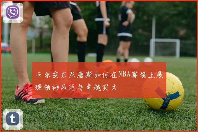 卡尔安东尼唐斯如何在NBA赛场上展现领袖风范与卓越实力