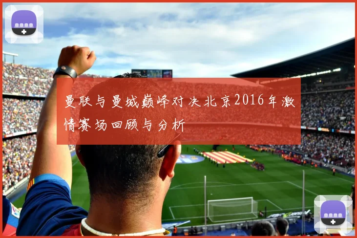 曼联与曼城巅峰对决北京2016年激情赛场回顾与分析