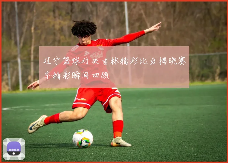 辽宁篮球对决吉林精彩比分揭晓赛季精彩瞬间回顾