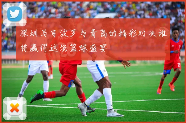 深圳马可波罗与青岛的精彩对决谁将赢得这场篮球盛宴