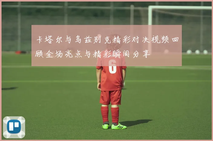 卡塔尔与乌兹别克精彩对决视频回顾全场亮点与精彩瞬间分享