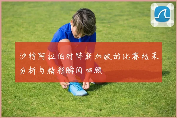 沙特阿拉伯对阵新加坡的比赛结果分析与精彩瞬间回顾