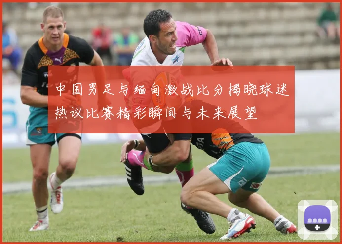 中国男足与缅甸激战比分揭晓球迷热议比赛精彩瞬间与未来展望