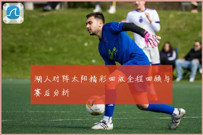 湖人对阵太阳精彩回放全程回顾与赛后分析