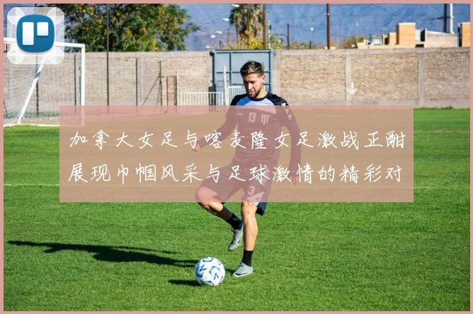 加拿大女足与喀麦隆女足激战正酣展现巾帼风采与足球激情的精彩对决