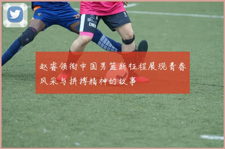 赵睿领衔中国男篮新征程展现青春风采与拼搏精神的故事