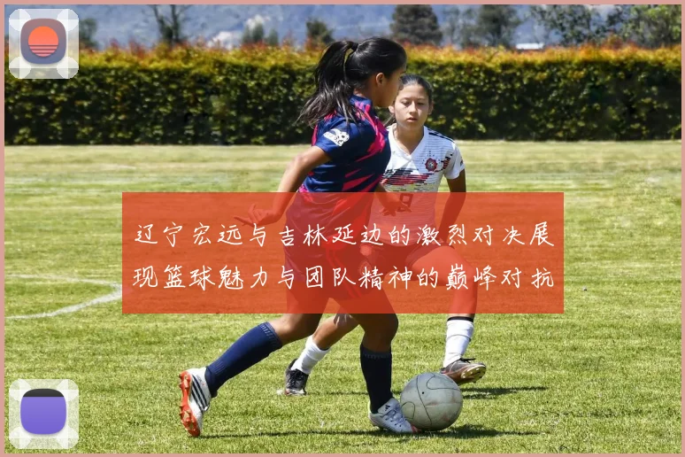辽宁宏远与吉林延边的激烈对决展现篮球魅力与团队精神的巅峰对抗