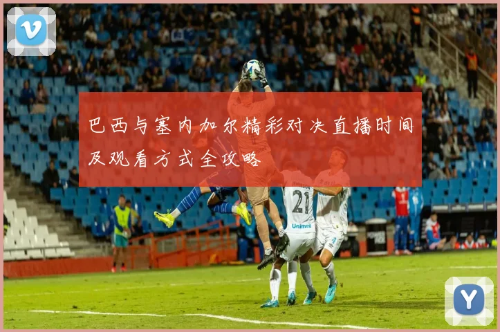 巴西与塞内加尔精彩对决直播时间及观看方式全攻略