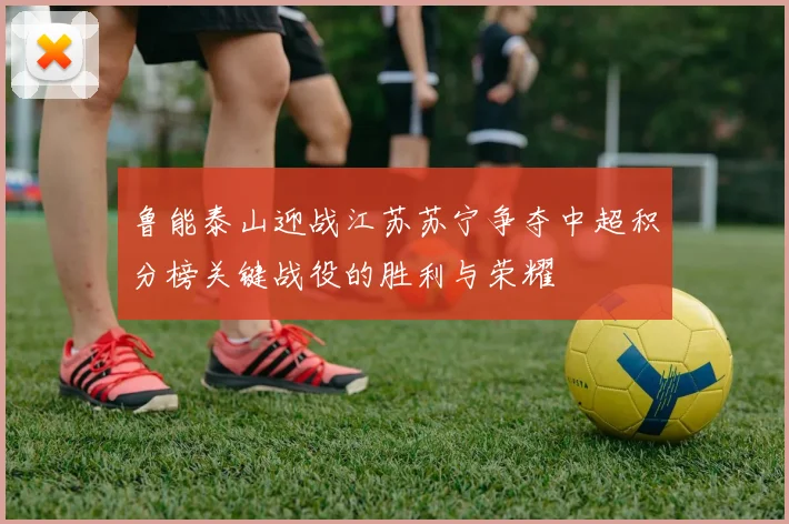 鲁能泰山迎战江苏苏宁争夺中超积分榜关键战役的胜利与荣耀