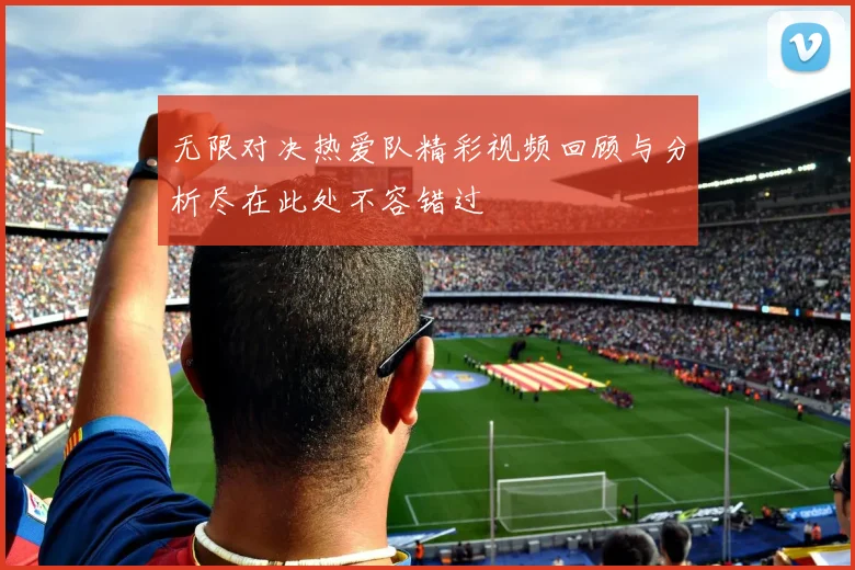 无限对决热爱队精彩视频回顾与分析尽在此处不容错过