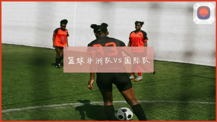 篮球非洲队vs国际队