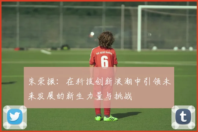 朱荣振：在科技创新浪潮中引领未来发展的新生力量与挑战